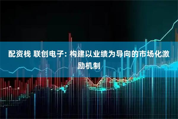 配资栈 联创电子: 构建以业绩为导向的市场化激励机制
