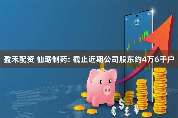 盈禾配资 仙琚制药: 截止近期公司股东约4万6千户