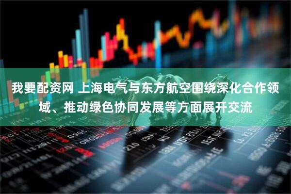 我要配资网 上海电气与东方航空围绕深化合作领域、推动绿色协同发展等方面展开交流