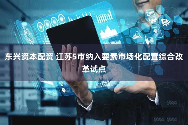 东兴资本配资 江苏5市纳入要素市场化配置综合改革试点