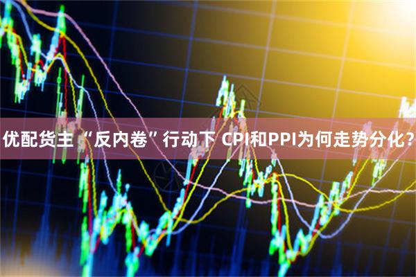 优配货主 “反内卷”行动下 CPI和PPI为何走势分化？