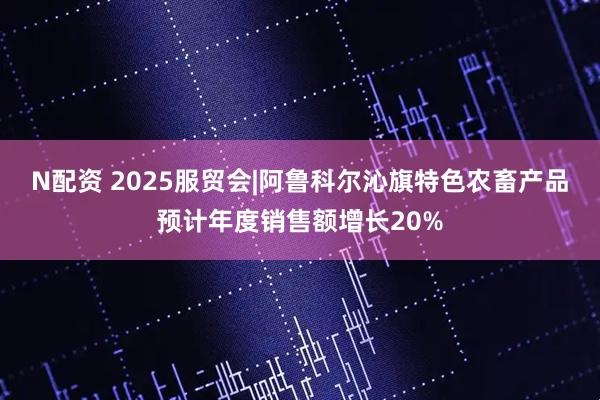 N配资 2025服贸会|阿鲁科尔沁旗特色农畜产品预计年度销售额增长20%