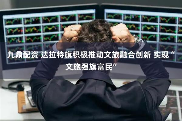 九鼎配资 达拉特旗积极推动文旅融合创新 实现“文旅强旗富民”