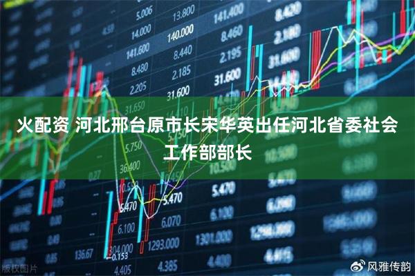 火配资 河北邢台原市长宋华英出任河北省委社会工作部部长
