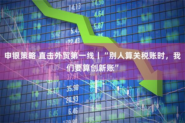 申银策略 直击外贸第一线丨“别人算关税账时，我们要算创新账”