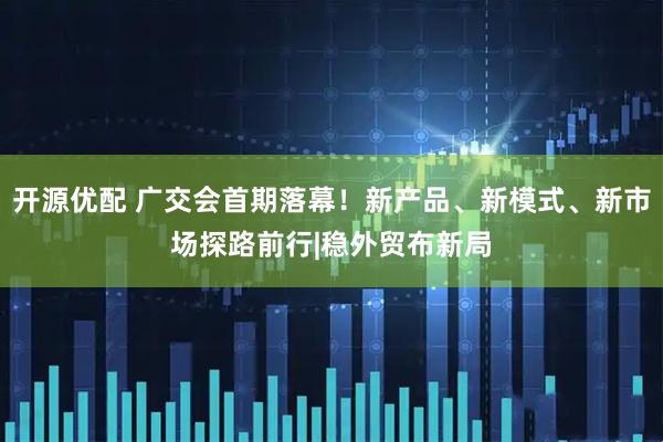开源优配 广交会首期落幕！新产品、新模式、新市场探路前行|稳外贸布新局