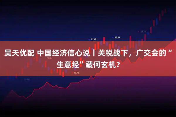 昊天优配 中国经济信心说丨关税战下，广交会的“生意经”藏何玄机？