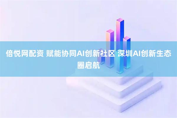 倍悦网配资 赋能协同AI创新社区 深圳AI创新生态圈启航