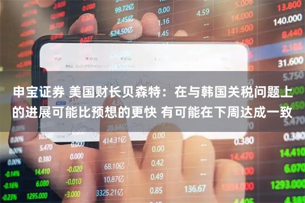 申宝证券 美国财长贝森特：在与韩国关税问题上的进展可能比预想的更快 有可能在下周达成一致