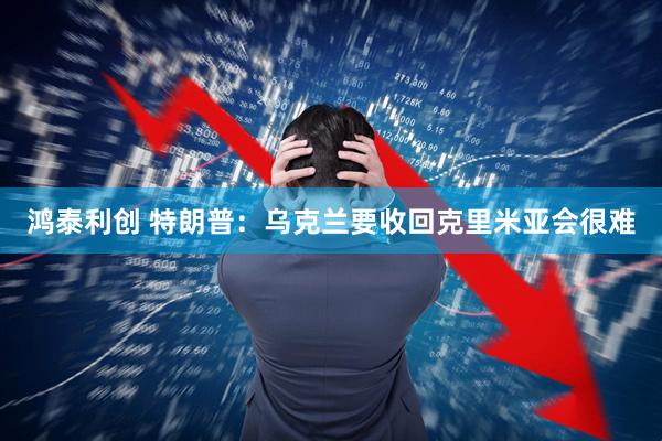 鸿泰利创 特朗普：乌克兰要收回克里米亚会很难