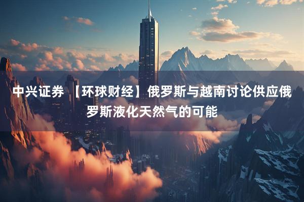 中兴证券 【环球财经】俄罗斯与越南讨论供应俄罗斯液化天然气的可能