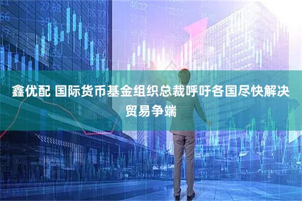 鑫优配 国际货币基金组织总裁呼吁各国尽快解决贸易争端
