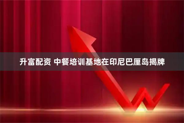 升富配资 中餐培训基地在印尼巴厘岛揭牌
