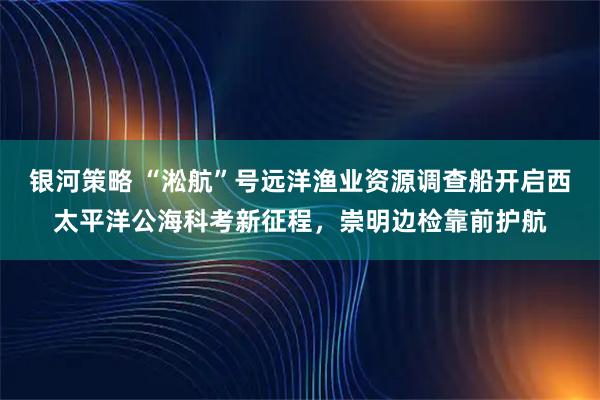银河策略 “淞航”号远洋渔业资源调查船开启西太平洋公海科考新征程，崇明边检靠前护航