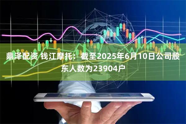 鼎泽配资 钱江摩托：截至2025年6月10日公司股东人数为23904户