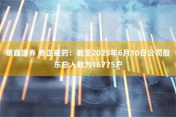 華鑫證券 奇正藏药：截至2025年6月10日公司股东总人数为16775户