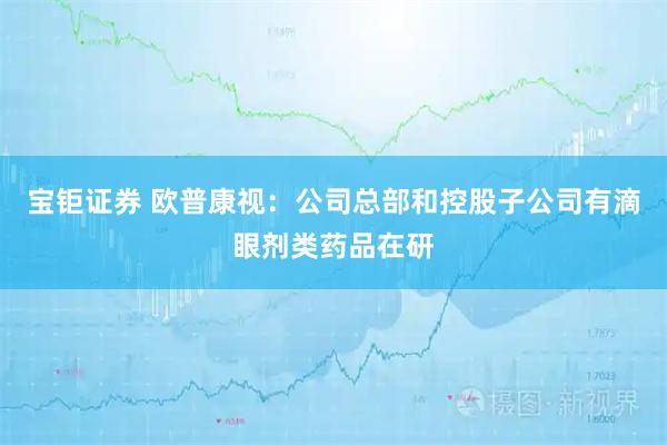 宝钜证券 欧普康视：公司总部和控股子公司有滴眼剂类药品在研