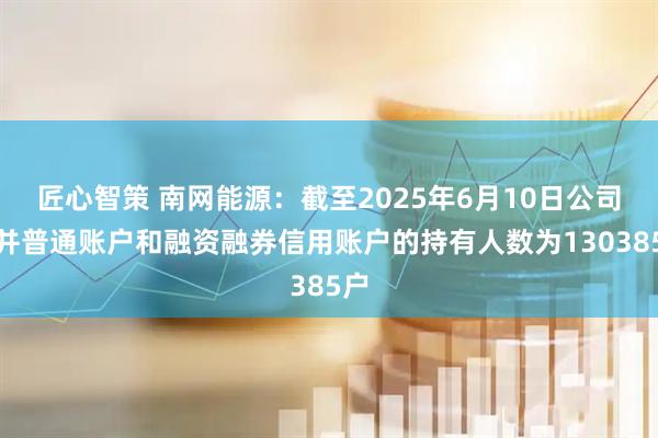 匠心智策 南网能源：截至2025年6月10日公司合并普通账户和融资融券信用账户的持有人数为130385户