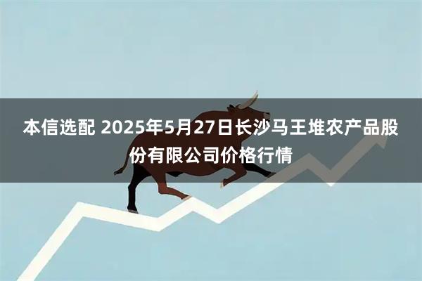 本信选配 2025年5月27日长沙马王堆农产品股份有限公司价格行情