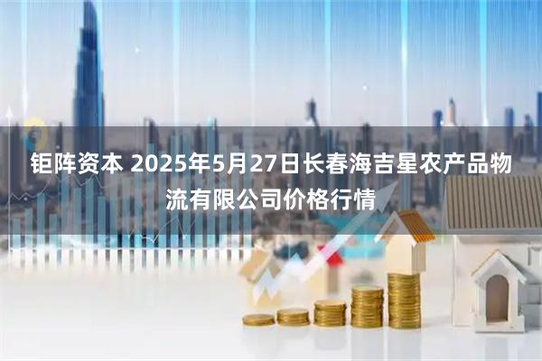 钜阵资本 2025年5月27日长春海吉星农产品物流有限公司价格行情