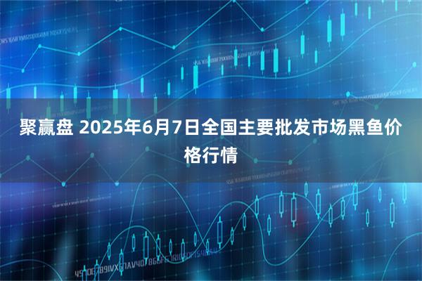 聚赢盘 2025年6月7日全国主要批发市场黑鱼价格行情