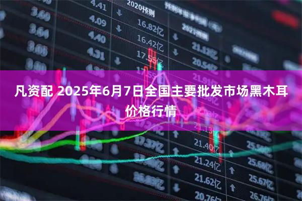 凡资配 2025年6月7日全国主要批发市场黑木耳价格行情