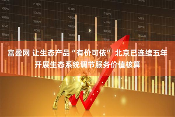 富盈网 让生态产品“有价可依” 北京已连续五年开展生态系统调节服务价值核算