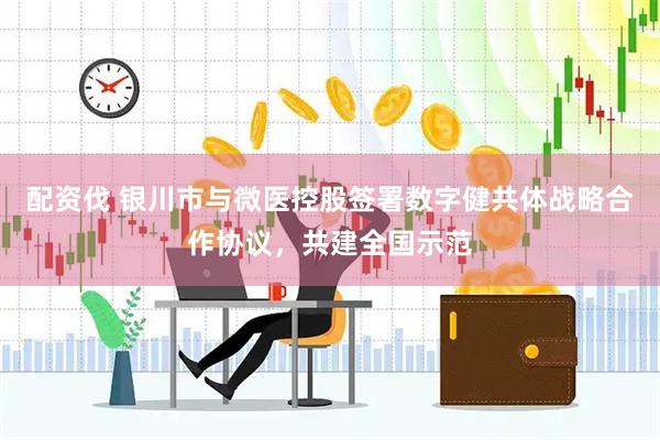 配资伐 银川市与微医控股签署数字健共体战略合作协议，共建全国示范