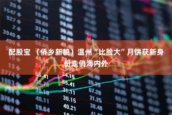 配股宝 （侨乡新貌）温州“比脸大”月饼获新身份走俏海内外