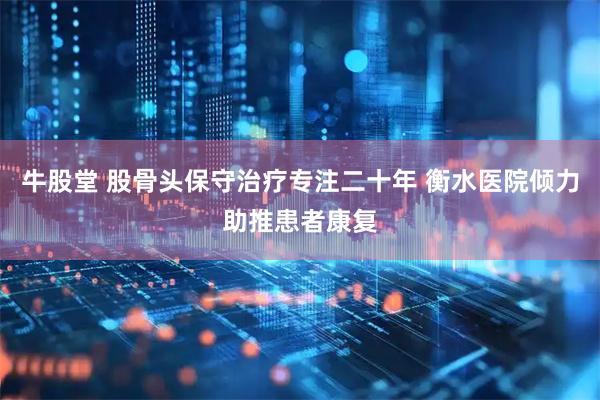 牛股堂 股骨头保守治疗专注二十年 衡水医院倾力助推患者康复