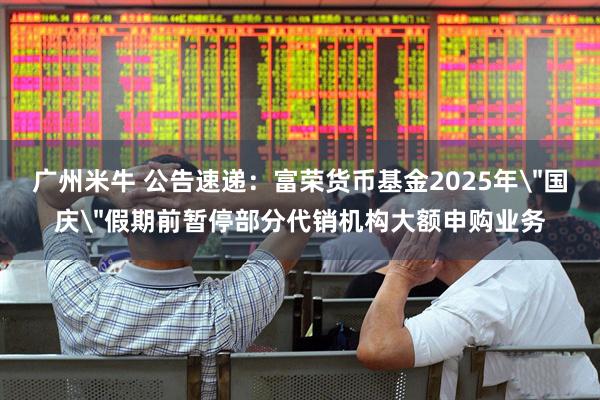 广州米牛 公告速递：富荣货币基金2025年＂国庆＂假期前暂停部分代销机构大额申购业务