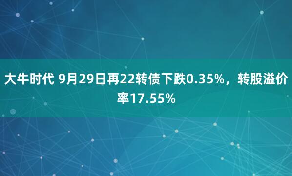大牛时代 9月29日再22转债下跌0.35%，转股溢价率17.55%