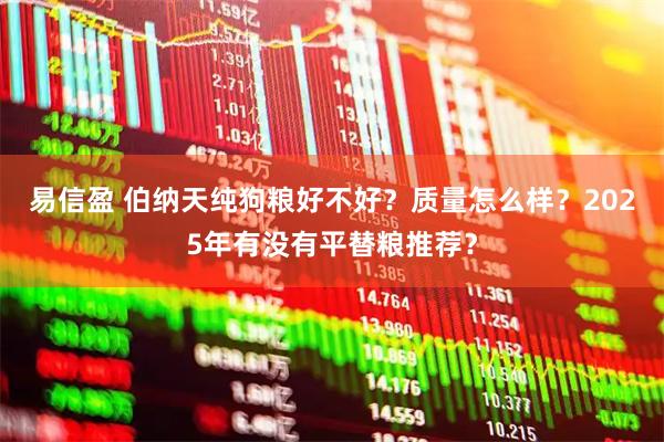 易信盈 伯纳天纯狗粮好不好？质量怎么样？2025年有没有平替粮推荐？