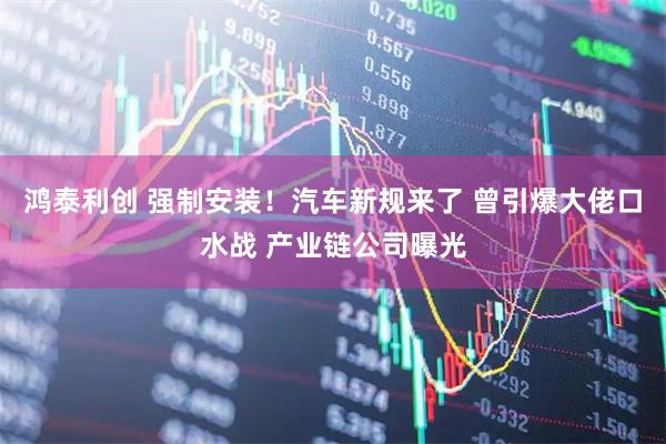 鸿泰利创 强制安装！汽车新规来了 曾引爆大佬口水战 产业链公司曝光