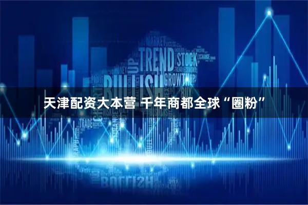 天津配资大本营 千年商都全球“圈粉”