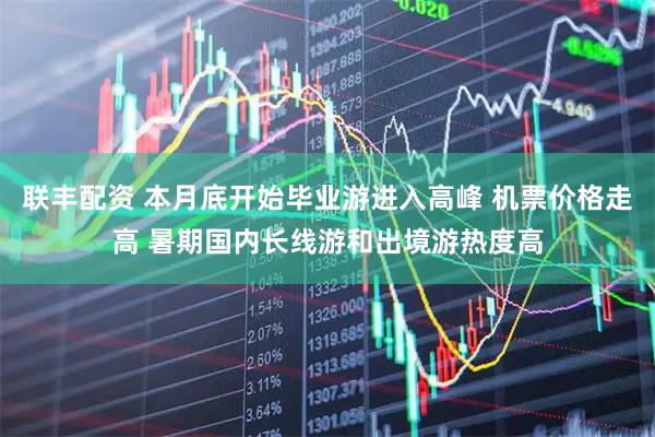 联丰配资 本月底开始毕业游进入高峰 机票价格走高 暑期国内长线游和出境游热度高