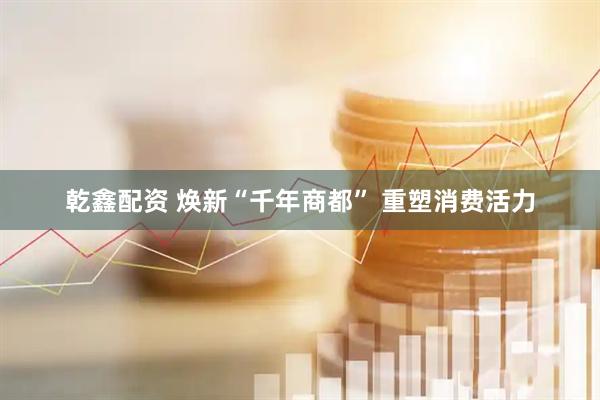 乾鑫配资 焕新“千年商都” 重塑消费活力