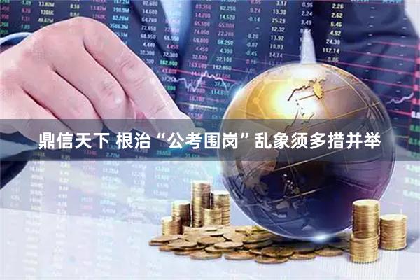 鼎信天下 根治“公考围岗”乱象须多措并举