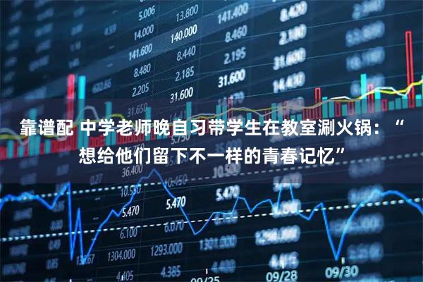 靠谱配 中学老师晚自习带学生在教室涮火锅：“想给他们留下不一样的青春记忆”