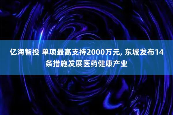 亿海智投 单项最高支持2000万元, 东城发布14条措施发展医药健康产业
