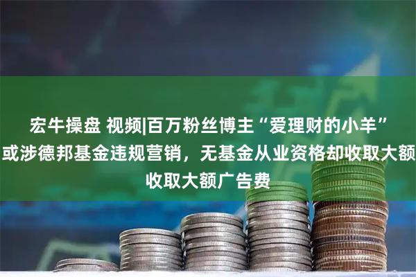 宏牛操盘 视频|百万粉丝博主“爱理财的小羊”被封，或涉德邦基金违规营销，无基金从业资格却收取大额广告费