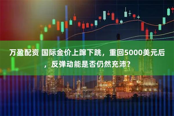 万盈配资 国际金价上蹿下跳，重回5000美元后，反弹动能是否仍然充沛？