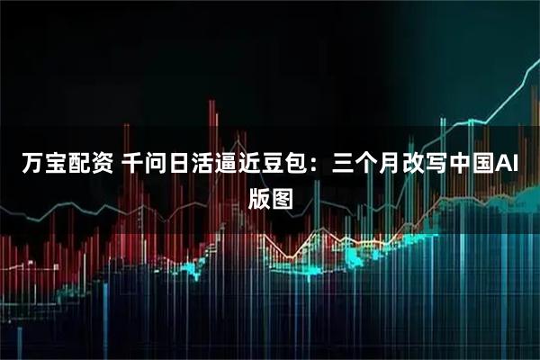 万宝配资 千问日活逼近豆包：三个月改写中国AI版图