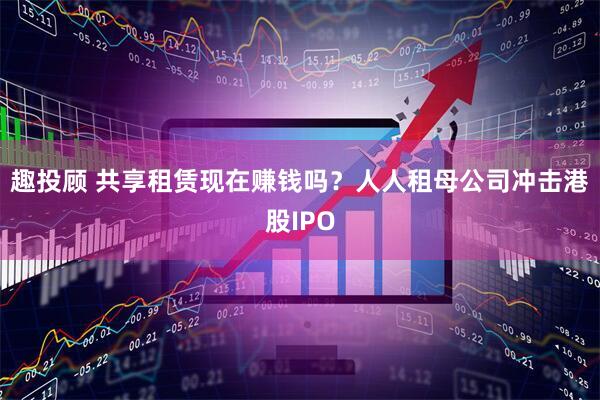 趣投顾 共享租赁现在赚钱吗？人人租母公司冲击港股IPO