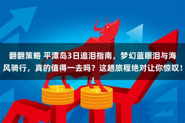 翻翻策略 平潭岛3日追泪指南，梦幻蓝眼泪与海风骑行，真的值得一去吗？这趟旅程绝对让你惊叹！