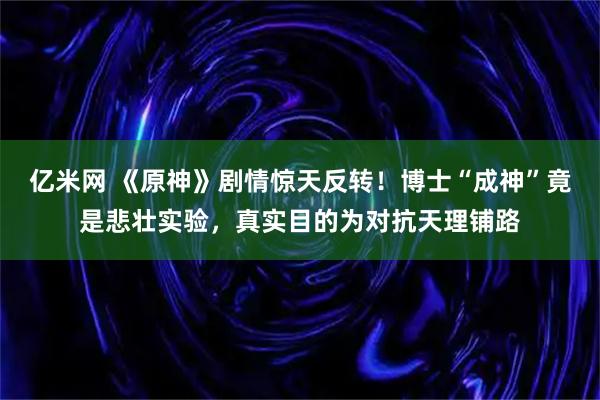 亿米网 《原神》剧情惊天反转！博士“成神”竟是悲壮实验，真实目的为对抗天理铺路