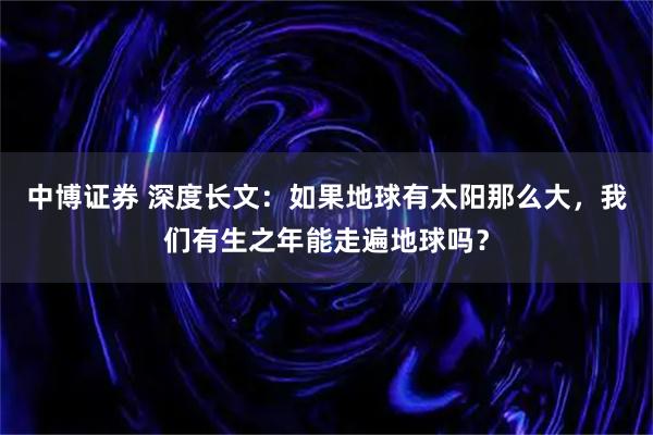 中博证券 深度长文：如果地球有太阳那么大，我们有生之年能走遍地球吗？
