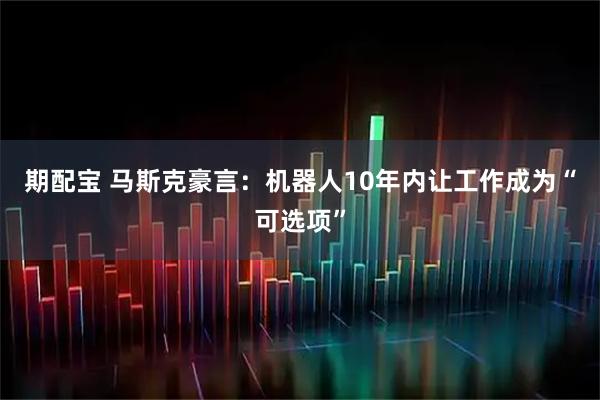 期配宝 马斯克豪言：机器人10年内让工作成为“可选项”