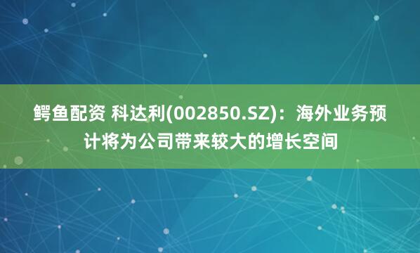 鳄鱼配资 科达利(002850.SZ)：海外业务预计将为公司带来较大的增长空间