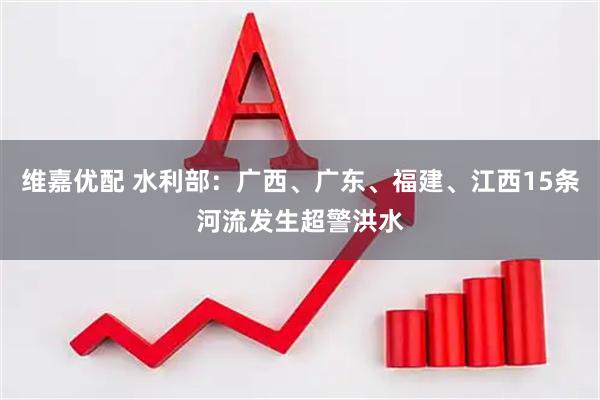 维嘉优配 水利部：广西、广东、福建、江西15条河流发生超警洪水